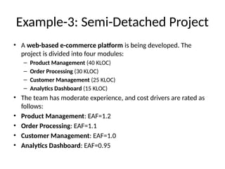 Example-3: Semi-Detached Project
• A web-based e-commerce platform is being developed. The
project is divided into four modules:
– Product Management (40 KLOC)
– Order Processing (30 KLOC)
– Customer Management (25 KLOC)
– Analytics Dashboard (15 KLOC)
• The team has moderate experience, and cost drivers are rated as
follows:
• Product Management: EAF=1.2
• Order Processing: EAF=1.1
• Customer Management: EAF=1.0
• Analytics Dashboard: EAF=0.95
 