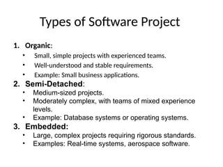 Types of Software Project
1. Organic:
• Small, simple projects with experienced teams.
• Well-understood and stable requirements.
• Example: Small business applications.
2. Semi-Detached:
• Medium-sized projects.
• Moderately complex, with teams of mixed experience
levels.
• Example: Database systems or operating systems.
3. Embedded:
• Large, complex projects requiring rigorous standards.
• Examples: Real-time systems, aerospace software.
 