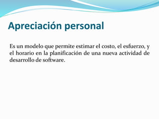 Apreciación personal
Es un modelo que permite estimar el costo, el esfuerzo, y
el horario en la planificación de una nueva actividad de
desarrollo de software.
 