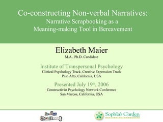 Co-constructing Non-verbal Narratives: Narrative Scrapbooking as a  Meaning-making Tool in Bereavement Elizabeth Maier M.A., Ph.D. Candidate Institute of Transpersonal Psychology Clinical Psychology Track, Creative Expression Track Palo Alto, California, USA Presented July 19 th , 2006 Constructivist Psychology Network Conference San Marcos, California, USA 