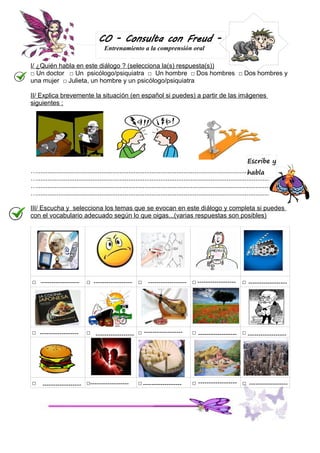 CO - Consulta con Freud Entrenamiento a la comprensión oral

I/ ¿Quién habla en este diálogo ? (selecciona la(s) respuesta(s))
□ Un doctor □ Un psicólogo/psiquiatra □ Un hombre □ Dos hombres □ Dos hombres y
una mujer □ Julieta, un hombre y un psicólogo/psiquiatra
II/ Explica brevemente la situaci ón (en español si puedes) a partir de las imágenes
siguientes :

Escribe y
…........................................................................................................................................
habla
…........................................................................................................................................
…........................................................................................................................................
…........................................................................................................................................
III/ Escucha y selecciona los temas que se evocan en este di álogo y completa si puedes
con el vocabulario adecuado según lo que oigas...(varias respuestas son posibles)

□ ------------------

□ ------------------ □ ------------------ □ ------------------ □ ------------------

□ ------------------

□ ------------------ □ ------------------

□

------------------ □------------------

□ ------------------

□ ------------------ □ ------------------

□ ------------------ □ ------------------

 