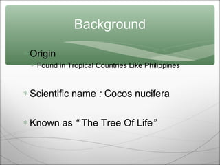 Background
∗ Origin
∗ Found in Tropical Countries Like Philippines

∗ Scientific name : Cocos nucifera
∗ Known as “ The Tree Of Life”

 