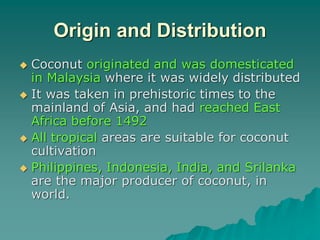 Origin and Distribution
 Coconut originated and was domesticated
in Malaysia where it was widely distributed
 It was taken in prehistoric times to the
mainland of Asia, and had reached East
Africa before 1492
 All tropical areas are suitable for coconut
cultivation
 Philippines, Indonesia, India, and Srilanka
are the major producer of coconut, in
world.
 