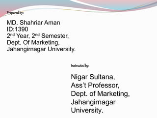 Preparedby:
MD. Shahriar Aman
ID:1390
2nd Year, 2nd Semester,
Dept. Of Marketing,
Jahangirnagar University.
Instructedby:
Nigar Sultana,
Ass’t Professor,
Dept. of Marketing,
Jahangirnagar
University.
 