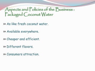 Aspects and Policies of the Business :
Packaged Coconut Water
>> As like fresh coconut water.
>> Available everywhere.
>> Cheaper and efficient.
>> Different flavors.
>> Consumers attraction.
 