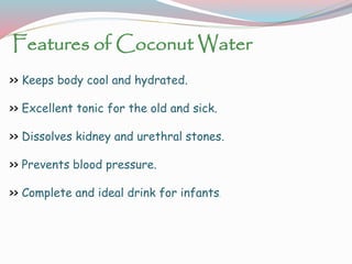 Features of Coconut Water
>> Keeps body cool and hydrated.
>> Excellent tonic for the old and sick.
>> Dissolves kidney and urethral stones.
>> Prevents blood pressure.
>> Complete and ideal drink for infants.
 