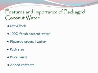 Features and Importance of Packaged
Coconut Water
>>Tetra Pack
>> 100% fresh coconut water
>> Flavored coconut water
>> Pack size
>> Price range
>> Added contents.
 