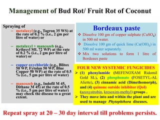 Management of Bud Rot/ Fruit Rot of Coconut
Spraying of
– metalaxyl (e.g., Tagron 35 WS) at
the rate of 0.2 % (i.e., 2 gm per
litre of water) or
– metalaxyl + mancozeb (e.g.,
Krilaxyl ML 72 WP) at the rate
of 0.2 % (i.e., 2 gm per litre of
water) or
– copper oxychloride (e.g., Blitox
50 WP, Fytolan 50 WP, Blue
Copper 50 WP) at the rate of 0.5
% (i.e., 5 gm per litre of water)
– mancozeb (e.g., Indofil M 45,
Dithane M 45) at the rate of 0.5
% (i.e., 5 gm per litre of water)
may check the disease to a great
extent.
Bordeaux paste
 Dissolve 100 gm of copper sulphate (CuSO4)
in 500 ml water.
 Dissolve 100 gm of quick lime (Ca(OH)2) in
500 ml water separately.
 Mix two solutions to form 1 litre of
Bordeaux paste
Repeat spray at 20 – 30 day interval till problems persists.
FOUR NEW SYSTEMIC FUNGICIDES
 (1) phenylamide (MEFENOXAM Ridomil
Gold SL), (2) phosphonate (FOSETYL-AL
Aliette), (3) cinnamic acid (Dimethomorph),
and (4) quinone outside inhibitor (QoI)
(azoxystrobin, kresoxim-methyl) groups .
 They move into and within the plant and are
used to manage Phytophthora diseases.
 