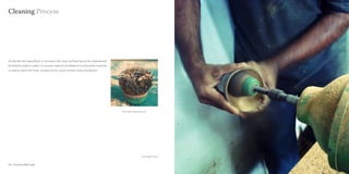 Cleaning Process




As the kernel/copra/flesh is removed, the inner surface has to be cleaned and
finished to make it useful. A circular metal brush fitted on to the lathe machine
is used to clean the inner surface of any copra remains and undulations.




                                                                                    The metal cleaning brush




                                                                                                        Cleaning Process


32 : Coconut shell Craft                                                                                                   Coconut shell Craft : 33
 