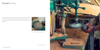 Second Sanding




After sanding and cleaning the shell is fairly smooth from the raw material. A
finer sand disc is used to give a further uniform smoothness to the shell. This
process removes any remains of finer fiber, fiber marks, or imperfect ions on
the surface .




                                                                                  The coconut shell after second sanding




                                                                                                     Second Sanding Process


34 : Coconut shell Craft                                                                                                      Coconut shell Craft : 35
 