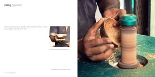 Using Spindle




A table mounted rotating axis /spindle is table mounted, this helps to create a
concave shapes on the edges of the shell.




                                                                                  The coconut shell after smoothening the curves




                                                                                      Using the spindle for smoothening the curve’s


40 : Coconut shell Craft                                                                                                              Coconut shell Craft : 41
 