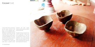 Coconut Craft




Coconut shell craft has a long history     plantation     and        other   related
and has master craftsman in the            industries which provide raw material
field. It is not a traditional craft /     (shell) for the crafts.
legacy, i.e. it is not passed on from a
generation to generations that have        Thought lot families have been in this
a particular caste or family of the        craft for long time, in recent times
society practicing the craft. It being a   with mechanizations of craft and
cultivated or developed craft , person     new generations inclined to current
with the skill and access to the raw       professions , only a few interested
materials have taken to the craft.         people are found doing this craft.
It is confined to the coastal areas        Various handmade process have also
where there is abundant coconut            been replaced by the machines.


12 : Coconut shell Craft                                                               Coconut shell Craft : 13
 