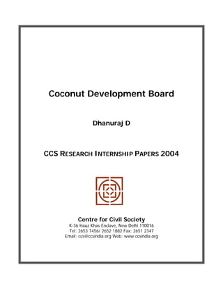 Coconut Development Board
Dhanuraj D
CCS RESEARCH INTERNSHIP PAPERS 2004
Centre for Civil Society
K-36 Hauz Khas Enclave, New Delhi 110016
Tel: 2653 7456/ 2652 1882 Fax: 2651 2347
Email: ccs@ccsindia.org Web: www.ccsindia.org
 