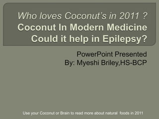 Who loves Coconut’s in 2011 ?Coconut In Modern MedicineCould it help in Epilepsy? PowerPoint Presented  By: Myeshi Briley,HS-BCP Use your Coconut or Brain to read more about natural  foods in 2011  