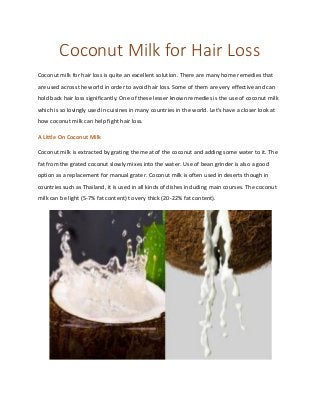 Coconut Milk for Hair Loss
Coconut milk for hair loss is quite an excellent solution. There are many home remedies that
are used across the world in order to avoid hair loss. Some of them are very effective and can
hold back hair loss significantly. One of these lesser known remedies is the use of coconut milk
which is so lovingly used in cuisines in many countries in the world. Let’s have a closer look at
how coconut milk can help fight hair loss.
A Little On Coconut Milk
Coconut milk is extracted by grating the meat of the coconut and adding some water to it. The
fat from the grated coconut slowly mixes into the water. Use of bean grinder is also a good
option as a replacement for manual grater. Coconut milk is often used in deserts though in
countries such as Thailand, it is used in all kinds of dishes including main courses. The coconut
milk can be light (5-7% fat content) to very thick (20-22% fat content).
 