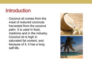 Introduction
• Coconut oil comes from the
meat of matured coconuts
harvested from the coconut
palm. It is used in food,
me...