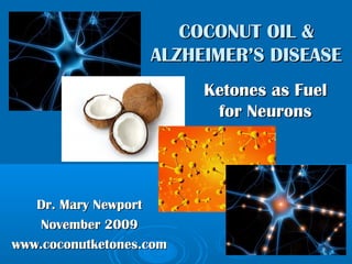 Dr. Mary NewportDr. Mary Newport
November 2009November 2009
www.coconutketones.comwww.coconutketones.com
COCONUT OIL &COCONUT OIL &
ALZHEIMER’S DISEASEALZHEIMER’S DISEASE
Ketones as FuelKetones as Fuel
for Neuronsfor Neurons
 