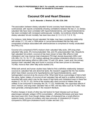 FOR HEALTH PROFESSIONALS ONLY: For scientific and medical informational purposes.
Material not intended for Consumers
Coconut Oil and Heart Disease
by Dr. Alexander J. Rinehart, DC, MS, CCN, CNS
The association between dietary saturated fat and coronary heart disease has been
controversial, with reports consistently showing correlations between the two (1; 2). Dietary
saturated fats have been correlated with hypercholesterolemia, and hypercholesterolemia
has been correlated with increased cardiovascular mortality, but evidence directly linking
dietary saturated fat and mortality has been less clear (2; 3; 4; 5; 6; 7; 8; 9; 10).
For instance, total dietary fat and saturated fat intake may have a protective relationship
with stroke (11; 12); and, a 1994 article in Lancet demonstrated that the fatty acid
composition of plaque associated with arteriosclerosis is comprised of mostly unsaturated
fat (74%) (13).
Coconut oil is comprised of 64% medium chain saturated fatty acids, 28% long-chain
saturated fatty acids, 6% monounsaturated fats, and 2% polyunsaturated fats. Despite its
high saturated fat content, coconut oil has been shown to have little effecton total
cholesterol, and may improve total cholesterol (TC):high density lipoprotein (HDL) and
LDL:HDL (14; 15; 16; 17; 18). Authors attribute the positive cholesterol effectto a more
pronounced lipid-raising effecton HDLs than TC and LDL alone. Lauric acid, the primary
medium chain saturated fatty acid found in coconut oil has been proven to decrease
TC:HDL more so than other fatty acids studied (19).
While both animal and human studies have failed to find a definitive relationship between
coconut oil, saturated fats and abnormal lipids, the research suggests that the few studies
which have linked coconut oil to hyperlipidemia and hypercholesterolemia, used
hydrogenated coconut oil as the source of fat. When total fat as a percentage of diet is held
the same, higher intakes of coconut oil and saturated fats will lead to a relative deficiency in
essential fatty acids which may be the cause of high lipids and cholesterol seen in these few
studies (3; 14; 20; 21; 22). Some of the studies also used coconut oil intakes that are
unlikely to be consumed in everyday life (16; 17; 23). Additionally, the supportive effects of
short, medium, and long-chain saturated fats on HDL and key ratios such as TC:HDL have
been generally underappreciated in the research literature.
Positive changes in levels of other key risk factors for heart disease such as tissue
plasminogen activator antigen (t-PA) concentration - affecting fibrinolysis and lp(a) have
also been seen (24). Even though dietary intake of cholesterol has a small effecton
systemic levels, coconut oil contains only trace amounts of cholesterol (0-14 ppm),
compared to 3000 ppm cholesterol found in butter and lard (15).
 