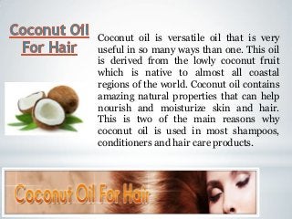 Coconut oil is versatile oil that is very
useful in so many ways than one. This oil
is derived from the lowly coconut fruit
which is native to almost all coastal
regions of the world. Coconut oil contains
amazing natural properties that can help
nourish and moisturize skin and hair.
This is two of the main reasons why
coconut oil is used in most shampoos,
conditioners and hair care products.
 
