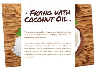 The type of fat you use for frying counts for a lot; some oils are
much more healthy than others – and frying with coconut oil is
the healthiest way of them all!
It has what is called a high “smoke-point”. The smoke-point is
the temperature that an oil can be raised to before it begins to
burn. It’s smoke-point is 350 Fahrenheit, meaning that is easily
stable enough to fry meat, poultry, eggs and omelettes
provided that the heat is kept moderate so as not to exceed its
smoke-point.
 