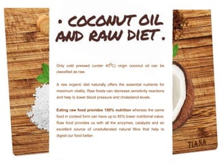 Only cold pressed (under 40⁰C) virgin coconut oil can be
classified as raw.
A raw organic diet naturally offers the essential nutrients for
maximum vitality. Raw foods can decrease sensitivity reactions
and help to lower blood pressure and cholesterol levels.
Eating raw food provides 100% nutrition whereas the same
food in cooked form can have up to 85% lower nutritional value.
Raw food provides us with all the enzymes, catalysts and an
excellent source of unadulterated natural fibre that help to
digest our food better.
 