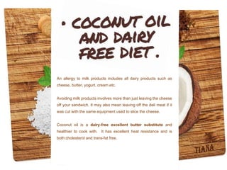 An allergy to milk products includes all dairy products such as
cheese, butter, yogurt, cream etc.
Avoiding milk products involves more than just leaving the cheese
off your sandwich. It may also mean leaving off the deli meat if it
was cut with the same equipment used to slice the cheese.
Coconut oil is a dairy-free excellent butter substitute and
healthier to cook with. It has excellent heat resistance and is
both cholesterol and trans-fat free.
 