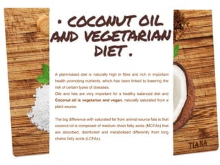 A plant-based diet is naturally high in fibre and rich in important
health promoting nutrients, which has been linked to lowering the
risk of certain types of diseases.
Oils and fats are very important for a healthy balanced diet and
Coconut oil is vegetarian and vegan, naturally saturated from a
plant source.
The big difference with saturated fat from animal source fats is that
coconut oil is composed of medium chain fatty acids (MCFAs) that
are absorbed, distributed and metabolised differently from long
chains fatty acids (LCFAs).
 