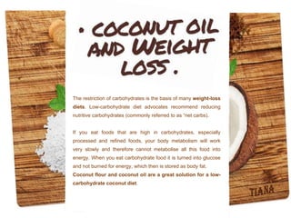 The restriction of carbohydrates is the basis of many weight-loss
diets. Low-carbohydrate diet advocates recommend reducing
nutritive carbohydrates (commonly referred to as “net carbs).
If you eat foods that are high in carbohydrates, especially
processed and refined foods, your body metabolism will work
very slowly and therefore cannot metabolise all this food into
energy. When you eat carbohydrate food it is turned into glucose
and not burned for energy, which then is stored as body fat.
Coconut flour and coconut oil are a great solution for a low-
carbohydrate coconut diet.
 