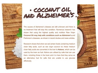 The causes of Alzheimer’s disease are still unknown and there is
no treatment that will stop this condition. Numerous research has
shown that using the highest quality and nutrition Raw Virgin
Coconut Oil may help with conditions such as Alzheimer’s and
Parkinson’s diseases, as shown in recent studies and news articles.
Research shows that when we eat certain foods containing medium
chain fatty acids, such as raw virgin coconut oil, these medium
chain fatty acids are converted in the liver to Ketons, which can be
used by the brain as fuel. Ketons are utilised by cells that can use
them, including those in the brain and it is here that they serve as
an alternative fuel for cells that are unable to use glucose
effectively.
 