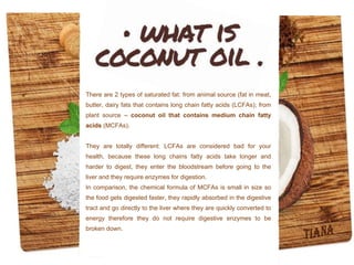 There are 2 types of saturated fat: from animal source (fat in meat,
butter, dairy fats that contains long chain fatty acids (LCFAs); from
plant source – coconut oil that contains medium chain fatty
acids (MCFAs).
They are totally different: LCFAs are considered bad for your
health, because these long chains fatty acids take longer and
harder to digest, they enter the bloodstream before going to the
liver and they require enzymes for digestion.
In comparison, the chemical formula of MCFAs is small in size so
the food gets digested faster, they rapidly absorbed in the digestive
tract and go directly to the liver where they are quickly converted to
energy therefore they do not require digestive enzymes to be
broken down.
 