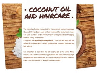 The benefits of using coconut oil for hair are well known nowadays.
Coconut Oil has been used for hair treatment for centuries in many
Far East countries and is widely known for its properties of keeping
the hair strong and healthy.
It’s perfect for repairing damaged hair. Your hair will also feel the
softest and silkiest with a lovely glossy shine – results that rival top
hair salons!
It is important to note that not all coconut oil is the same. Many
coconut oils used in cosmetic applications are produced using high
temperatures and chemicals; such oils are produced and sold at a
lower cost but are also of a vastly reduced quality.
 