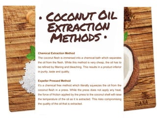 Chemical Extraction Method
The coconut flesh is immersed into a chemical bath which separates
the oil from the flesh. While this method is very cheap, the oil has to
be refined by filtering and bleaching. This results in a product inferior
in purity, taste and quality.
Expeller Pressed Method
It’s a chemical free method which literally squeezes the oil from the
coconut flesh in a press. While the press does not apply any heat,
the force of friction applied by the press to the coconut shell will raise
the temperature of the oil as it is extracted. This risks compromising
the quality of the oil that is extracted.
 