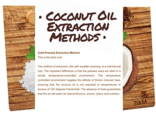 Cold Pressed Extraction Method
This is the best one!
The method of extraction, like with expeller pressing, is a mechanical
one. The important difference is that the presses used are sited in a
strictly temperature-controlled environment. The temperature
controlled environment negates the effects of friction induced heat,
ensuring that the coconut oil is not exposed to temperatures in
excess of 120 degrees Fahrenheit. The absence of heat guarantees
that the oil will retain its natural flavours, aroma, colour and nutrition.
 