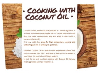 Coconut Oil can, and should be substituted 1-1 for that regular oil. It
so much more healthy than regular oils – it’s a rich source of Lauric
Acid, the major medium-chain fatty acid which is also found in
human mother’s milk).
It is very stable too, great for high temperature cooking and
unlike regular oils is unlikely to go rancid.
Unrefined Coconut Oil is a solid at room temperature (unless your
room is warmer than 24°C) and while it need not to be stored in
your fridge, it is best left out of direct sunlight.
In fact, it’s not until you begin cooking with Coconut Oil that you
might appreciate just how versatile it is.
 