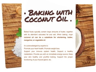 Baked foods typically contain large amounts of butter, together
with its attendant saturated fat and salt. When baking, virgin
coconut oil can be a substitute for shortening, butter,
margarine, or vegetable oil.
It is acknowledged by experts to:
Promote your heart health; Promote weight loss;
Support your immune system health; Support a healthy
metabolism; Provide you with an immediate energy source; Keep
your skin healthy and youthful looking; Support the proper
functioning of your thyroid gland, etc.
 