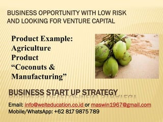 BUSINESS OPPORTUNITY WITH LOW RISK
AND LOOKING FOR VENTURE CAPITAL
Product Example:
Agriculture
Product
“Coconuts &
Manufacturing”
BUSINESS START UP STRATEGY
Email: info@welteducation.co.id or maswin1967@gmail.com
Mobile/WhatsApp: +62 817 9875789
 