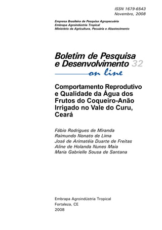 ISSN 1679-6543
Novembro, 2008
Empresa Brasileira de Pesquisa Agropecuária
Embrapa Agroindústria Tropical
Ministério da Agricultura, Pecuária e Abastecimento

Boletim de Pesquisa
e Desenvolvimento 32
Comportamento Reprodutivo
e Qualidade da Água dos
Frutos do Coqueiro-Anão
Irrigado no Vale do Curu,
Ceará
Fábio Rodrigues de Miranda
Raimundo Nonato de Lima
José de Arimatéia Duarte de Freitas
Aline de Holanda Nunes Maia
Maria Gabrielle Sousa de Santana

Embrapa Agroindústria Tropical
Fortaleza, CE
2008

 