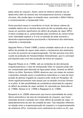 Comportamento Reprodutivo e Qualidade da Água dos Frutos do Coqueiro-Anão
Irrigado no Vale do Curu, Ceará

pelas raízes do coqueiro. Assim, parte do sistema radicular que se
desenvolve além do alcance dos microaspersores durante a estação
chuvosa, não recebe água na estação seca, ocorrendo o déficit hídrico,
e comprometendo a transpiração foliar.
Outra provável causa é a ocorrência no local, de baixos valores de
umidade relativa do ar durante boa parte do dia na estação seca, que
causa um aumento significativo do déficit de pressão de vapor (DPV).
A baixa umidade do ar, potencializada pela ocorrência de ventos fortes
(com velocidade superior a 3 m/s) no período da tarde aumenta a
demanda evapotranspirativa provocando o fechamento dos estômatos,
reduzindo a transpiração.
Segundo Peiris e Thattil (1998), a baixa umidade relativa do ar (ou alto
déficit de pressão de vapor) pode induzir o fechamento dos estômatos
ao invés do aumento da evapotranspiração. Tal fato provoca uma diminuição da produção de fotoassimilados (fotossíntese), que é o principal
pré-requisito para uma alta produção de frutos do coqueiro.
Segundo Passos et al. (1999), sob as condições de alta demanda
evapotranspirativa, a taxa de transpiração foliar no coqueiro pode não
ser compensada pela absorção de água pelas raízes, levando ao déficit
hídrico na folha. Sarmento (2004) observou que nos meses de outubro
a dezembro (estação seca) a condutância estomática e a taxa de transpiração de plantas irrigadas de coqueiro-anão verde em Paraipaba, CE
foram significativamente mais baixas que na estação chuvosa (fevereiro a julho). A alta sensibilidade da condutância estomatal do coqueiro
ao déficit de pressão de vapor também foi reportada por Kasturibai et
al. (1988), Passos et al. (1999) e Rajagopal et al. (1989).
Roupsard et al. (2006) observaram que houve sazonalidade da condutância estomática e da taxa de transpiração do coqueiro, que foram
reduzidas durante a estação com maior déficit de pressão de vapor, independentemente do teor de umidade do solo. Tais reduções refletiram
na relação entre a evapotranspiração do coqueiro e a evapotranspiração
de referência (ETo), conhecida como coeficiente de cultivo ou Kc, que

25

 