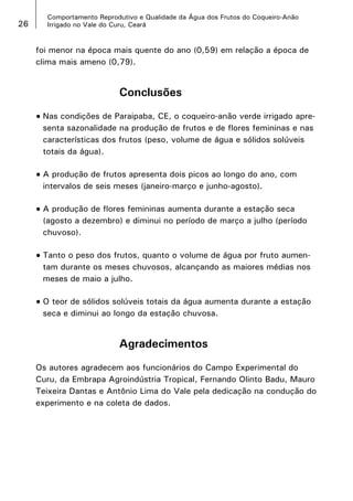 26

Comportamento Reprodutivo e Qualidade da Água dos Frutos do Coqueiro-Anão
Irrigado no Vale do Curu, Ceará

foi menor na época mais quente do ano (0,59) em relação a época de
clima mais ameno (0,79).

Conclusões
•	Nas

condições de Paraipaba, CE, o coqueiro-anão verde irrigado apresenta sazonalidade na produção de frutos e de flores femininas e nas
características dos frutos (peso, volume de água e sólidos solúveis
totais da água).

•	A

produção de frutos apresenta dois picos ao longo do ano, com
intervalos de seis meses (janeiro-março e junho-agosto).

•	A

produção de flores femininas aumenta durante a estação seca
(agosto a dezembro) e diminui no período de março a julho (período
chuvoso).

•	Tanto

o peso dos frutos, quanto o volume de água por fruto aumentam durante os meses chuvosos, alcançando as maiores médias nos
meses de maio a julho.

•	O

teor de sólidos solúveis totais da água aumenta durante a estação
seca e diminui ao longo da estação chuvosa.

Agradecimentos
Os autores agradecem aos funcionários do Campo Experimental do
Curu, da Embrapa Agroindústria Tropical, Fernando Olinto Badu, Mauro
Teixeira Dantas e Antônio Lima do Vale pela dedicação na condução do
experimento e na coleta de dados.

 
