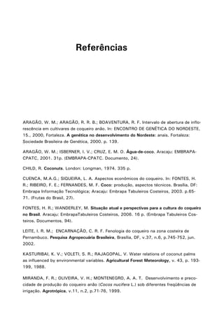 Referências

ARAGÃO, W. M.; ARAGÃO, R. R. B.; BOAVENTURA, R. F. Intervalo de abertura de inflorescência em cultivares de coqueiro anão. In: ENCONTRO DE GENÉTICA DO NORDESTE,
15., 2000, Fortaleza. A genética no desenvolvimento do Nordeste: anais. Fortaleza:
Sociedade Brasileira de Genética, 2000. p. 139.
ARAGÃO, W. M.; ISBERNER, I. V.; CRUZ, E. M. O. Água-de-coco. Aracaju: EMBRAPACPATC, 2001. 31p. (EMBRAPA-CPATC. Documento, 24).
CHILD, R. Coconuts. London: Longman, 1974. 335 p.
CUENCA, M.A.G.; SIQUEIRA, L. A. Aspectos econômicos do coqueiro. In: FONTES, H.
R.; RIBEIRO, F. E.; FERNANDES, M. F. Coco: produção, aspectos técnicos. Brasília, DF:
Embrapa Informação Tecnológica; Aracaju: Embrapa Tabuleiros Costeiros, 2003. p.6571. (Frutas do Brasil, 27).
FONTES, H. R.; WANDERLEY, M. Situação atual e perspectivas para a cultura do coqueiro
no Brasil. Aracaju: EmbrapaTabuleiros Costeiros, 2006. 16 p. (Embrapa Tabuleiros Costeiros. Documentos, 94).
LEITE, I. R. M.; ENCARNAÇÃO, C. R. F. Fenologia do coqueiro na zona costeira de
Pernambuco. Pesquisa Agropecuária Brasileira, Brasília, DF, v.37, n.6, p.745-752, jun.
2002.
KASTURIBAI, K. V.; VOLETI, S. R.; RAJAGOPAL, V. Water relations of coconut palms
as influenced by environmental variables. Agricultural Forest Meteorology, v. 43, p. 193199, 1988.
MIRANDA, F. R.; OLIVEIRA, V. H.; MONTENEGRO, A. A. T. Desenvolvimento e precocidade de produção do coqueiro anão (Cocos nucifera L.) sob diferentes freqüências de
irrigação. Agrotrópica, v.11, n.2, p.71-76, 1999.

 