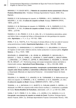 28

Comportamento Reprodutivo e Qualidade da Água dos Frutos do Coqueiro-Anão
Irrigado no Vale do Curu, Ceará
MIRANDA, F. R; SOUZA NETO, J. Relatório de consultoria técnica apresentado à Ducoco
Produtos Alimentícios S.A. Fortaleza: Embrapa Agroindústria Tropical, 2006. 44 p.
Digitado.
PASSOS, E. E. M. Ecofisiologia do coqueiro. In: FERREIRA, J. M. S., WARWICK, D. R. N.;
SIQUEIRA, L. A. (Ed.). A cultura do coqueiro no Brasil. Aracaju: EMBRAPA-CPATC,
1997b. p.65-72.
PASSOS, E. E. M. Morfologia do coqueiro. In: FERREIRA, J. M. S., WARWICK, D. R. N.;
SIQUEIRA, L. A. (Ed.). A cultura do coqueiro no Brasil. Aracaju: EMBRAPA-CPATC,
1997a. . p.57-64.
PASSOS, E. E. M.; PRADO, C. H. B. A.; LEAL, M. L. S. Condutância estomática, potencial hídrico foliar e emissão de folhas e inflorescências em três genótipos de coqueiroanão. Agrotrópica, v. 11, n. 3, p. 147-152, 1999.
PEIRIS, T. S. G.; THATTIL, R. O. The study of climate effects on the nut yield of coconut
using parsimonious models. Experimental Agriculture, v.34, p. 189-206, 1998.
RAJAGOPAL, V.; RAMADASAN, K. V.; KASTURIBAI, K. V.; BALASIMHA, D. Influence
of irrigation on leaf water relations and dry matter production in coconut palms. Irrigation
Science, v. 10, p. 73-81, 1989
ROUPSARD, O.; BONNEFOND, J. M.; IRVINE, M., BERBIGIER, P.; NOUVELLON, Y.;
DAUZAT, J.; TAGA, S.; HAMEL, O.; JOURDAN, C.; SAINT-ANDRÉ, L.; MIALET-SERRA,
I.; LABOUISSE, J. P.; EPRON, D.; JOFFRE, R.; BRACONNIER, S.; ROUZIÉRE, A.; NAVARRO, M.; BOILLET, J.P. Partitioning energy and evapo-transpiration above and below a
tropical palm canopy. Agricultural Forest Meteorology, v. 139, p. 252-268, 2006.
SARMENTO, C. A. Condutância estomática, transpiração e produtividade de plantas de
coqueiro anão (Cocos nucifera L.) submetidas a diferentes níveis de irrigação. 2004. 49
p. Dissertação (Mestrado em Agronomia-Fitotecnia) – Universidade Federal do Ceará,
Fortaleza.
SIQUEIRA, E. R.; RIBEIRO, F. E.; ARAGÃO, W. M.; TUPINAMBÁ, E. A. Melhoramento genético do coqueiro. In: FERREIRA, J. M. S., WARWICK, D. R. N.; SIQUEIRA, L.A. (Ed.).
A cultura do coqueiro no Brasil. Aracaju: EMBRAPA-CPATC, 1997. p.73-98.
TEIXEIRA, L. A. J.; BATAGLIA, O. C.; BUZETTI, S.; FURLANI JUNIOR, E.; ISEPON, J. S.
Adubação com NPK em coqueiro-anão-verde (Cocos nucifera L.): rendimento e qualidade
de frutos. Revista Brasileira de Fruticultura, Jaboticabal, v.27, n.1, p.120-123, 2005.
VIANA, F. M. P.; FREIRE, F. C. O.; VIDAL, J. C.; UCHÔA, C. N.; SARAIVA, H. A. O.
Lixa-grande: nova doença do coqueiro no estado do Ceará. Fortaleza: Embrapa Agroindústria Tropical, 2004. 3 p. (Embrapa Agroindústria Tropical. Comunicado Técnico, 100).

 