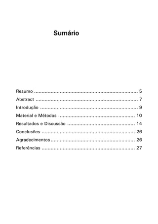 Sumário

Resumo 
...................................................................... 5
Abstract 
..................................................................... 7
Introdução 
.................................................................. 9
Material e Métodos 
.................................................... 10
Resultados e Discussão 
.............................................. 14
Conclusões 
............................................................... 26
Agradecimentos......................................................... 26
Referências 
............................................................... 27

 