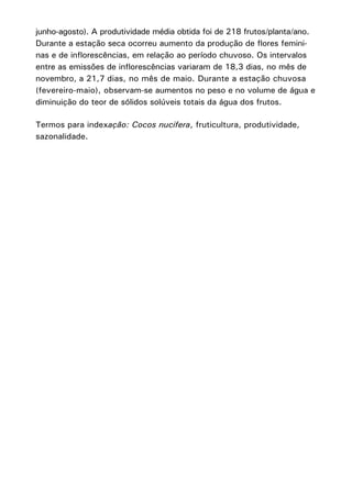 junho-agosto). A produtividade média obtida foi de 218 frutos/planta/ano.
Durante a estação seca ocorreu aumento da produção de flores femininas e de inflorescências, em relação ao período chuvoso. Os intervalos
entre as emissões de inflorescências variaram de 18,3 dias, no mês de
novembro, a 21,7 dias, no mês de maio. Durante a estação chuvosa
(fevereiro-maio), observam-se aumentos no peso e no volume de água e
diminuição do teor de sólidos solúveis totais da água dos frutos.
Termos para indexação: Cocos nucifera, fruticultura, produtividade,
sazonalidade.

 