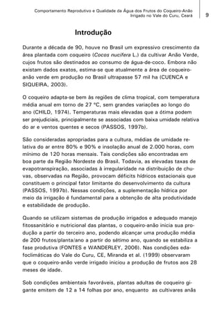 Comportamento Reprodutivo e Qualidade da Água dos Frutos do Coqueiro-Anão
Irrigado no Vale do Curu, Ceará

Introdução
Durante a década de 90, houve no Brasil um expressivo crescimento da
área plantada com coqueiro (Cocos nucifera L.) da cultivar Anão Verde,
cujos frutos são destinados ao consumo de água-de-coco. Embora não
existam dados exatos, estima-se que atualmente a área de coqueiroanão verde em produção no Brasil ultrapasse 57 mil ha (CUENCA e
SIQUEIRA, 2003).
O coqueiro adapta-se bem às regiões de clima tropical, com temperatura
média anual em torno de 27 ºC, sem grandes variações ao longo do
ano (CHILD, 1974). Temperaturas mais elevadas que a ótima podem
ser prejudiciais, principalmente se associadas com baixa umidade relativa
do ar e ventos quentes e secos (PASSOS, 1997b).
São consideradas apropriadas para a cultura, médias de umidade relativa do ar entre 80% e 90% e insolação anual de 2.000 horas, com
mínimo de 120 horas mensais. Tais condições são encontradas em
boa parte da Região Nordeste do Brasil. Todavia, as elevadas taxas de
evapotranspiração, associadas à irregularidade na distribuição de chuvas, observadas na Região, provocam déficits hídricos estacionais que
constituem o principal fator limitante do desenvolvimento da cultura
(PASSOS, 1997b). Nessas condições, a suplementação hídrica por
meio da irrigação é fundamental para a obtenção de alta produtividade
e estabilidade de produção.
Quando se utilizam sistemas de produção irrigados e adequado manejo
fitossanitário e nutricional das plantas, o coqueiro-anão inicia sua produção a partir do terceiro ano, podendo alcançar uma produção média
de 200 frutos/planta/ano a partir do sétimo ano, quando se estabiliza a
fase produtiva (FONTES e WANDERLEY, 2006). Nas condições edafoclimáticas do Vale do Curu, CE, Miranda et al. (1999) observaram
que o coqueiro-anão verde irrigado iniciou a produção de frutos aos 28
meses de idade.
Sob condições ambientais favoráveis, plantas adultas de coqueiro gigante emitem de 12 a 14 folhas por ano, enquanto as cultivares anãs



 