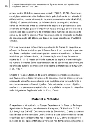 10

Comportamento Reprodutivo e Qualidade da Água dos Frutos do Coqueiro-Anão
Irrigado no Vale do Curu, Ceará

podem emitir 18 folhas no mesmo período (CHILD, 1974). Quando as
condições ambientais são desfavoráveis, principalmente em virtude do
déficit hídrico, ocorre diminuição do ritmo de emissão foliar (PASSOS,
1997a). O desenvolvimento da inflorescência do coqueiro inicia-se
cerca de 16 meses antes da abertura da espata e o período ideal para
a colheita de frutos para o consumo in natura de água ocorre de seis a
sete meses após a abertura da inflorescência. Condições adversas de
clima ou de cultivo podem influir negativamente na produção de frutos
do coqueiro-anão até 28 meses depois de suas ocorrências (PASSOS,
1997b).
Entre os fatores que influenciam a produção de frutos do coqueiro, o
número de flores femininas por inflorescência é um dos mais importantes. Boas condições nutricionais podem aumentar o número de flores
femininas por inflorescência. A diferenciação das flores femininas
ocorre de 11 a 12 meses antes da abertura da espata, e uma redução
no número de flores pode estar relacionada às condições desfavoráveis
de umidade durante os meses em que ocorre a diferenciação (SIQUEIRA
et al., 1997)
Embora a Região Litorânea do Ceará apresente condições climáticas
que favorecem o desenvolvimento do coqueiro, muitos produtores têm
observado variações na produção e na qualidade dos frutos durante o
ano, inclusive nos cultivos irrigados. Este estudo teve como objetivo
avaliar o comportamento reprodutivo e a qualidade da água do coqueiroanão irrigado na Região do Vale do Curu, Ceará.

Material e Métodos
O experimento foi realizado no Campo Experimental do Curu, da Embrapa
Agroindústria Tropical, localizado em Paraipaba, CE (Latitude 3º 29’
Sul, Longitude 39º 09’ Oeste e altitude de 30 metros). O solo da área é
classificado como Neossolo Quartzarênico e suas características físicas
e químicas são apresentadas nas Tabelas 1 e 2. O clima da região caracteriza-se por apresentar pouca variação nas temperaturas máximas e

 