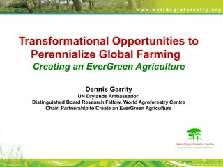 Transformational Opportunities to
Perennialize Global Farming
Creating an EverGreen Agriculture
Dennis Garrity
UN Drylands Ambassador
Distinguished Board Research Fellow, World Agroforestry Centre
Chair, Partnership to Create an EverGreen Agriculture
 