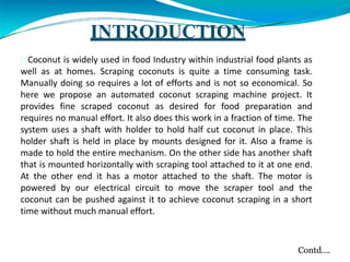 INTRODUCTION
Coconut is widely used in food Industry within industrial food plants as
well as at homes. Scraping coconuts is quite a time consuming task.
Manually doing so requires a lot of efforts and is not so economical. So
here we propose an automated coconut scraping machine project. It
provides fine scraped coconut as desired for food preparation and
requires no manual effort. It also does this work in a fraction of time. The
system uses a shaft with holder to hold half cut coconut in place. This
holder shaft is held in place by mounts designed for it. Also a frame is
made to hold the entire mechanism. On the other side has another shaft
that is mounted horizontally with scraping tool attached to it at one end.
At the other end it has a motor attached to the shaft. The motor is
powered by our electrical circuit to move the scraper tool and the
coconut can be pushed against it to achieve coconut scraping in a short
time without much manual effort.
Contd….
 