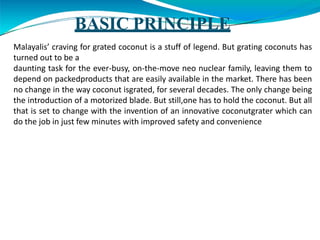 BASIC PRINCIPLE
Malayalis’ craving for grated coconut is a stuff of legend. But grating coconuts has
turned out to be a
daunting task for the ever-busy, on-the-move neo nuclear family, leaving them to
depend on packedproducts that are easily available in the market. There has been
no change in the way coconut isgrated, for several decades. The only change being
the introduction of a motorized blade. But still,one has to hold the coconut. But all
that is set to change with the invention of an innovative coconutgrater which can
do the job in just few minutes with improved safety and convenience
 