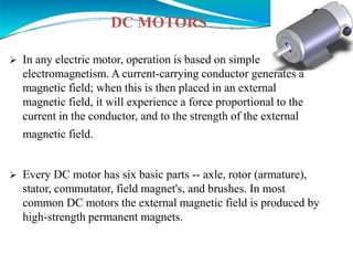 DC MOTORS
 In any electric motor, operation is based on simple
electromagnetism. A current-carrying conductor generates a
magnetic field; when this is then placed in an external
magnetic field, it will experience a force proportional to the
current in the conductor, and to the strength of the external
magnetic field.
 Every DC motor has six basic parts -- axle, rotor (armature),
stator, commutator, field magnet's, and brushes. In most
common DC motors the external magnetic field is produced by
high-strength permanent magnets.
 