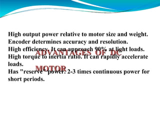 ADVANTAGES OF DC
MOTOR
High output power relative to motor size and weight.
Encoder determines accuracy and resolution.
High efficiency. It can approach 90% at light loads.
High torque to inertia ratio. It can rapidly accelerate
loads.
Has "reserve" power. 2-3 times continuous power for
short periods.
 